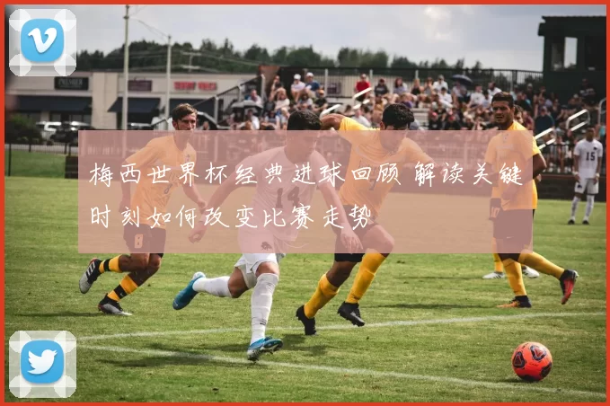 梅西世界杯经典进球回顾 解读关键时刻如何改变比赛走势