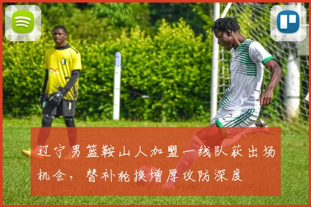辽宁男篮鞍山人加盟一线队获出场机会,替补轮换增厚攻防深度