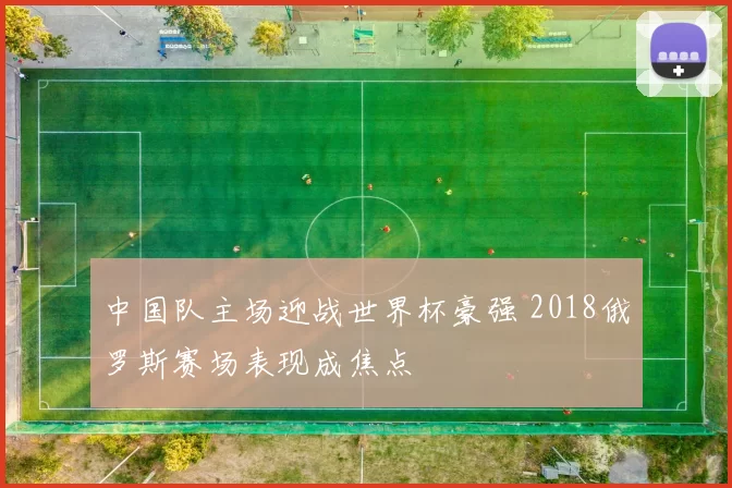 中国队主场迎战世界杯豪强 2018俄罗斯赛场表现成焦点