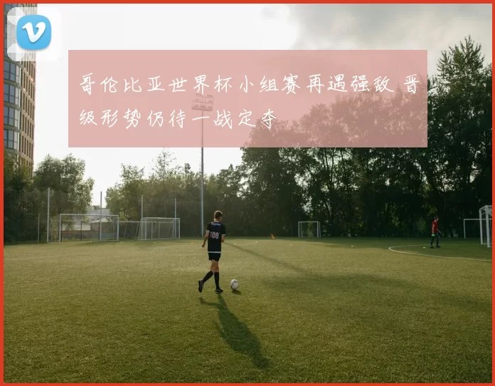 哥伦比亚世界杯小组赛再遇强敌 晋级形势仍待一战定夺