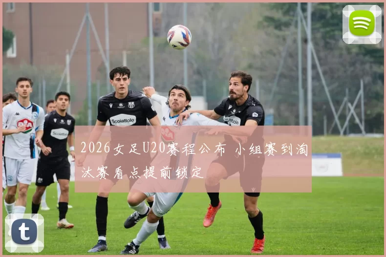 2026女足U20赛程公布 小组赛到淘汰赛看点提前锁定