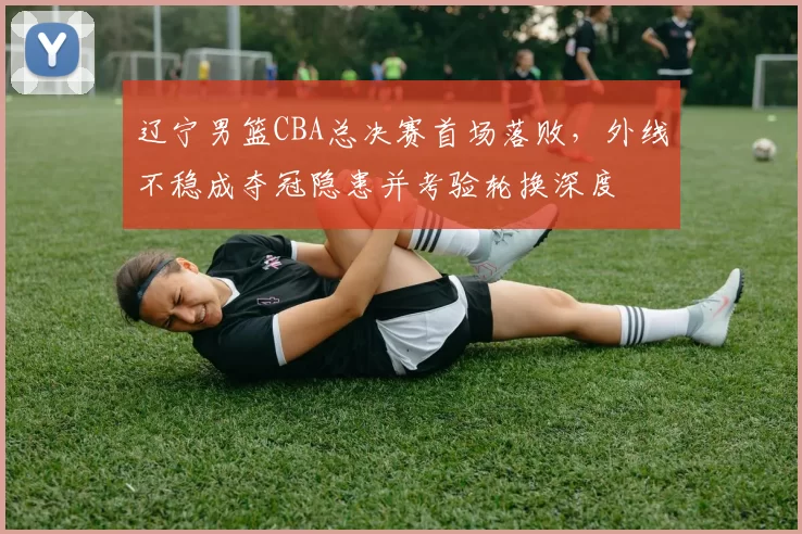 辽宁男篮CBA总决赛首场落败，外线不稳成夺冠隐患并考验轮换深度