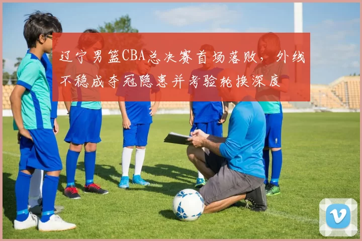 辽宁男篮CBA总决赛首场落败，外线不稳成夺冠隐患并考验轮换深度