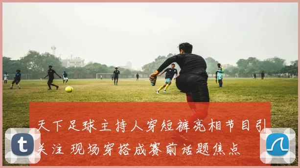 天下足球主持人穿短裤亮相节目引关注 现场穿搭成赛前话题焦点