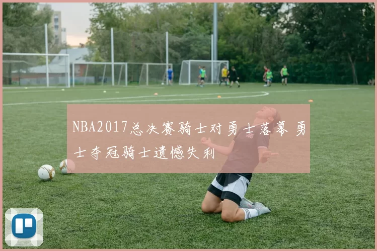 NBA2017总决赛骑士对勇士落幕 勇士夺冠骑士遗憾失利