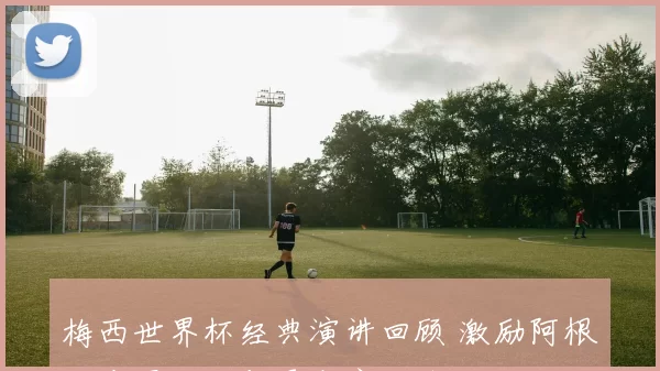 梅西世界杯经典演讲回顾 激励阿根廷夺冠历程与更衣室细节