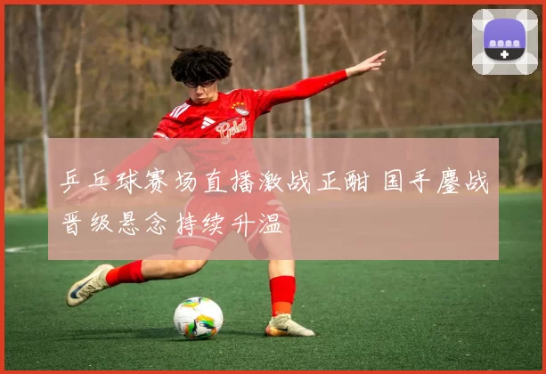 乒乓球赛场直播激战正酣 国手鏖战晋级悬念持续升温