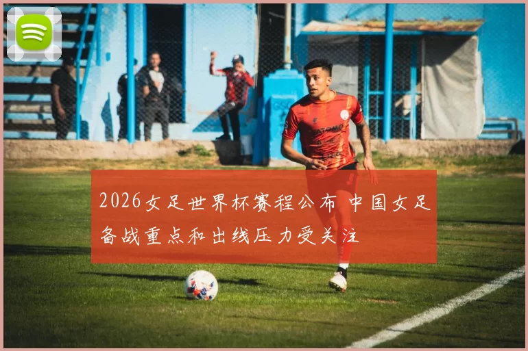 2026女足世界杯赛程公布 中国女足备战重点和出线压力受关注