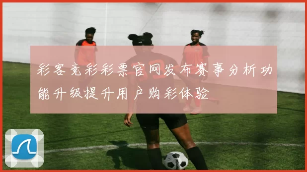 彩客竞彩彩票官网发布赛事分析功能升级提升用户购彩体验