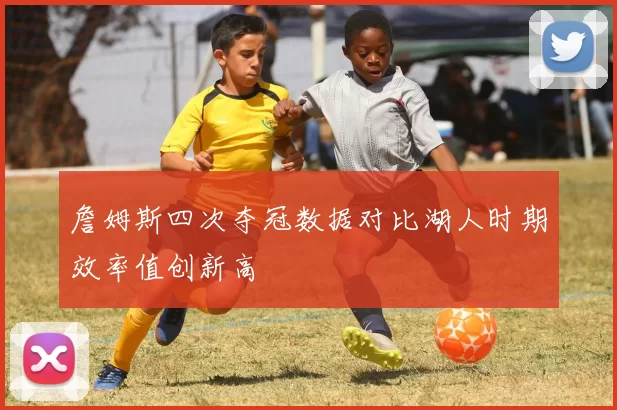 詹姆斯四次夺冠数据对比湖人时期效率值创新高