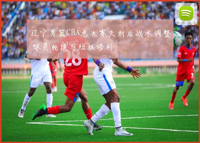 辽宁男篮CBA总决赛失利后战术调整 球员轮换与短板修补