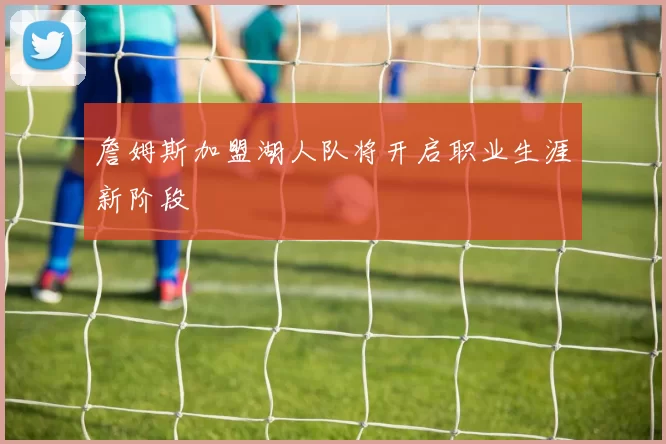 詹姆斯加盟湖人队将开启职业生涯新阶段