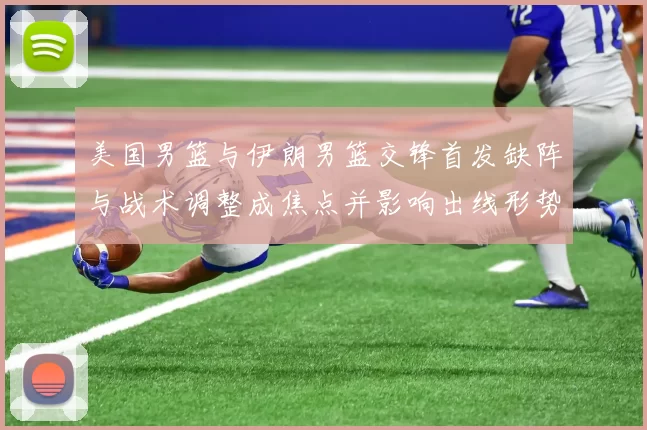 美国男篮与伊朗男篮交锋首发缺阵与战术调整成焦点并影响出线形势