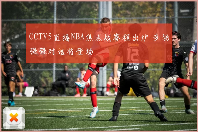CCTV5直播NBA焦点战赛程出炉 多场强强对话将登场
