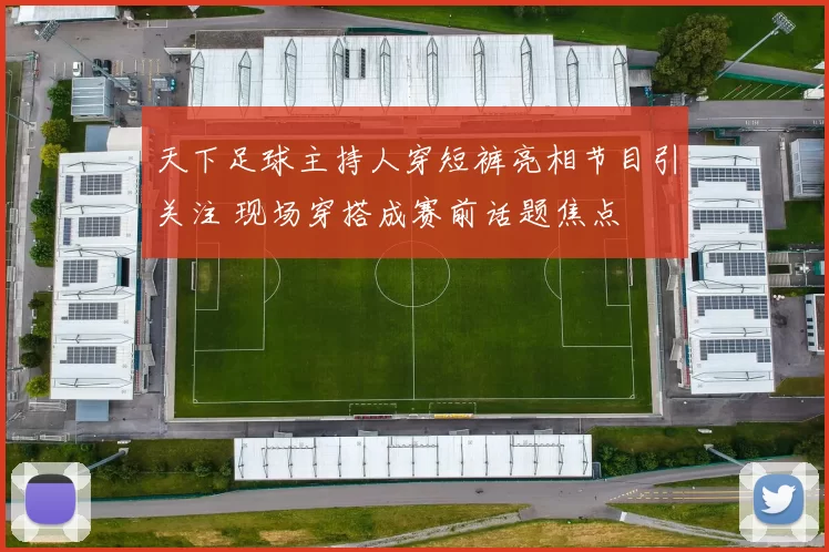 天下足球主持人穿短裤亮相节目引关注 现场穿搭成赛前话题焦点