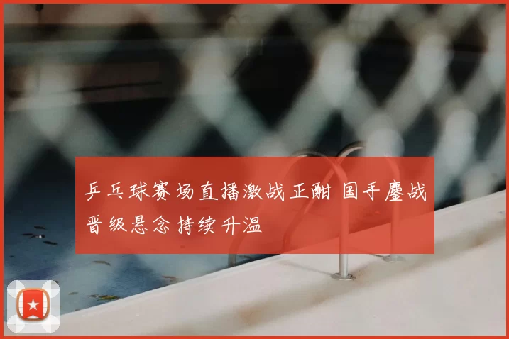 乒乓球赛场直播激战正酣 国手鏖战晋级悬念持续升温