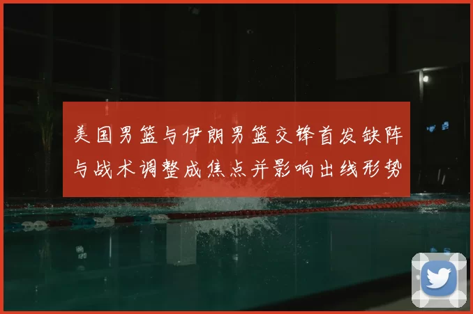 美国男篮与伊朗男篮交锋首发缺阵与战术调整成焦点并影响出线形势
