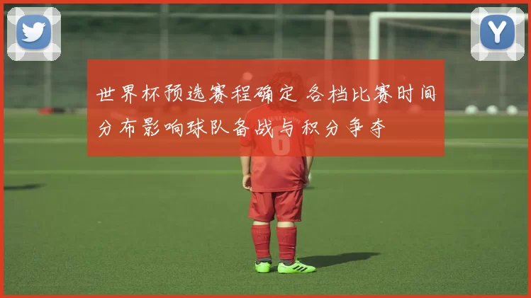世界杯预选赛程确定 各档比赛时间分布影响球队备战与积分争夺