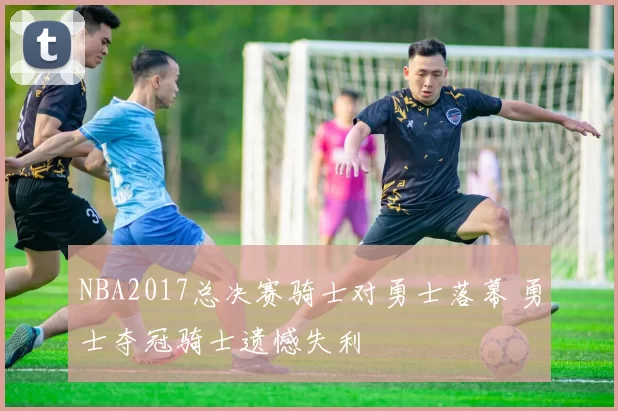 NBA2017总决赛骑士对勇士落幕 勇士夺冠骑士遗憾失利