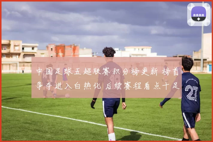 中国足球五超联赛积分榜更新 榜首争夺进入白热化 后续赛程看点十足