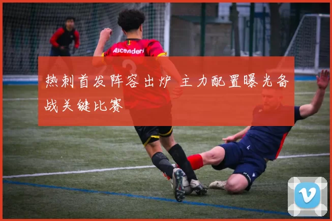 热刺首发阵容出炉 主力配置曝光备战关键比赛