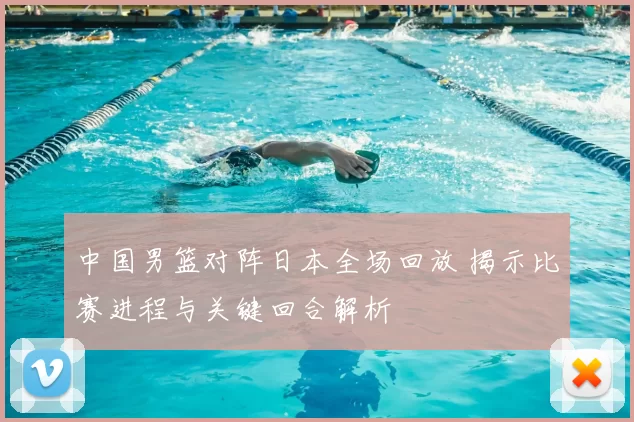 中国男篮对阵日本全场回放 揭示比赛进程与关键回合解析