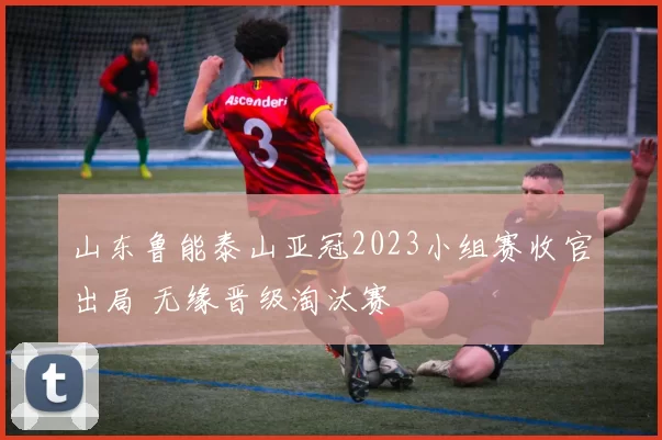 山东鲁能泰山亚冠2023小组赛收官出局 无缘晋级淘汰赛