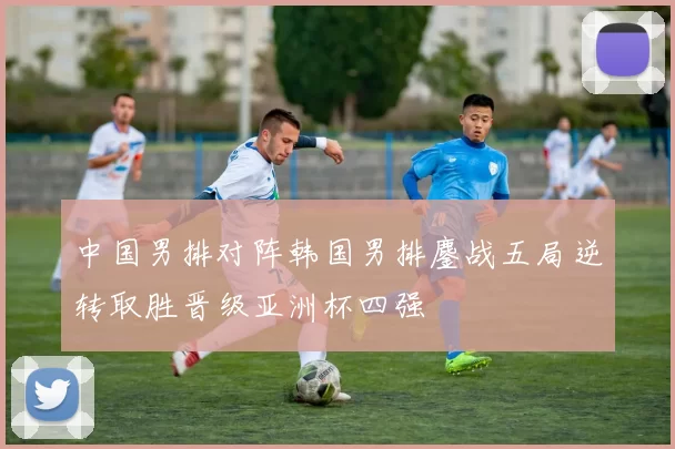中国男排对阵韩国男排鏖战五局逆转取胜晋级亚洲杯四强