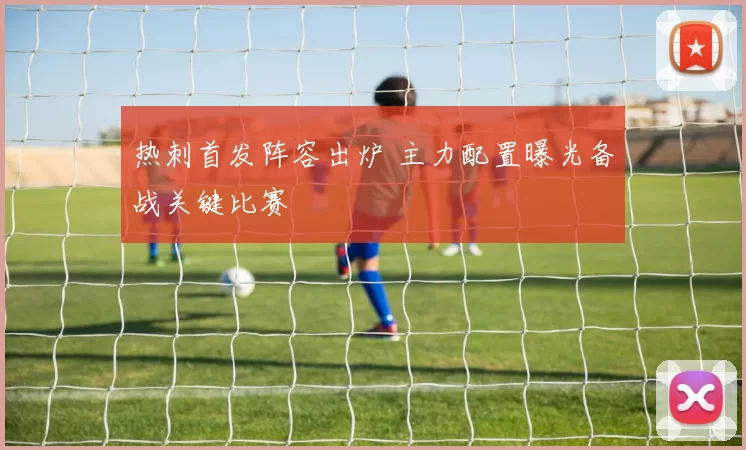 热刺首发阵容出炉 主力配置曝光备战关键比赛