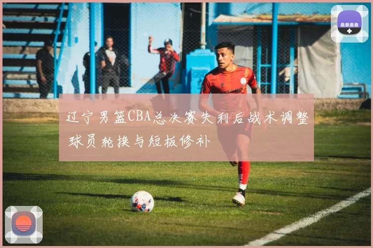 辽宁男篮CBA总决赛失利后战术调整 球员轮换与短板修补