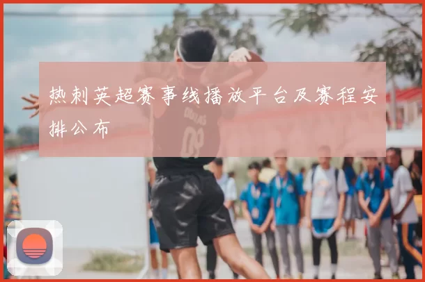 热刺英超赛事线播放平台及赛程安排公布