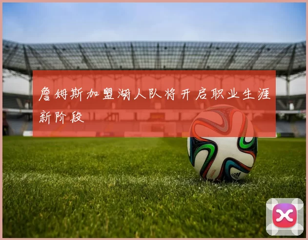 詹姆斯加盟湖人队将开启职业生涯新阶段