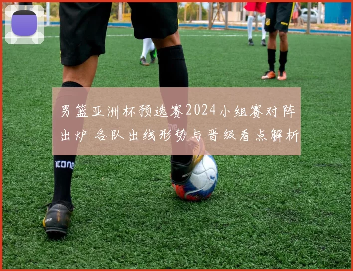 男篮亚洲杯预选赛2024小组赛对阵出炉 各队出线形势与晋级看点解析