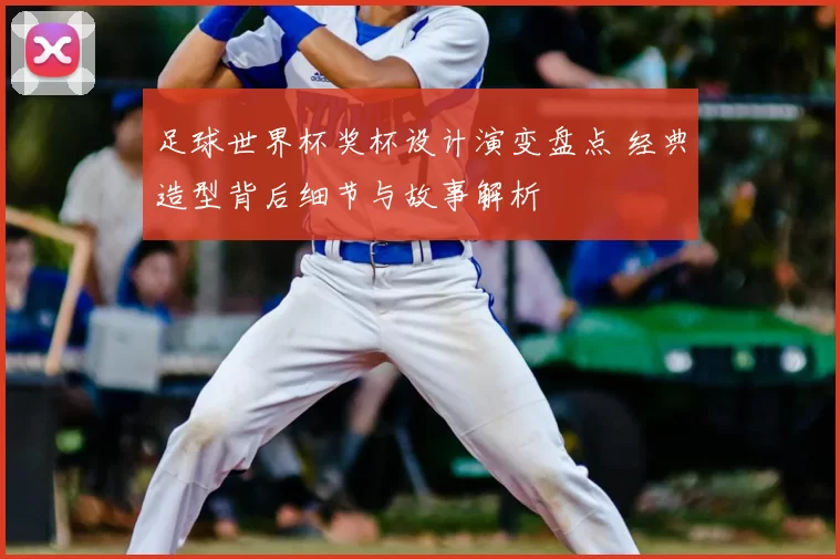 足球世界杯奖杯设计演变盘点 经典造型背后细节与故事解析