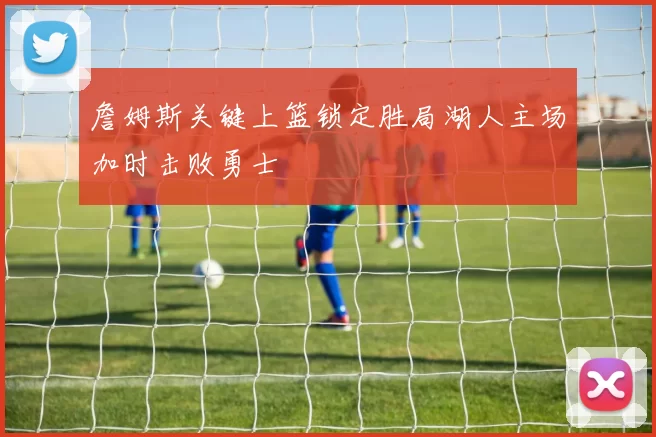 詹姆斯关键上篮锁定胜局湖人主场加时击败勇士