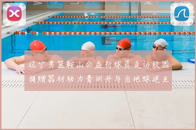 辽宁男篮鞍山公益行球员走访校园捐赠器材助力青训并与当地球迷互动