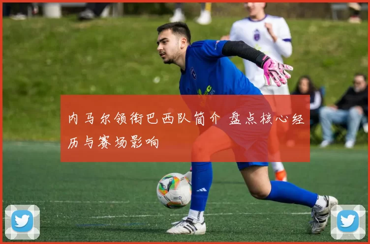 内马尔领衔巴西队简介 盘点核心经历与赛场影响
