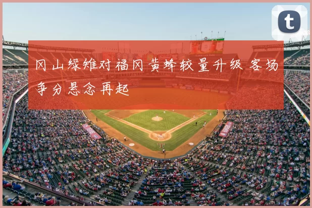 冈山绿雉对福冈黄蜂较量升级 客场争分悬念再起