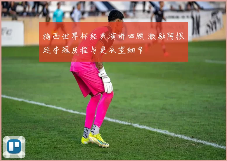 梅西世界杯经典演讲回顾 激励阿根廷夺冠历程与更衣室细节